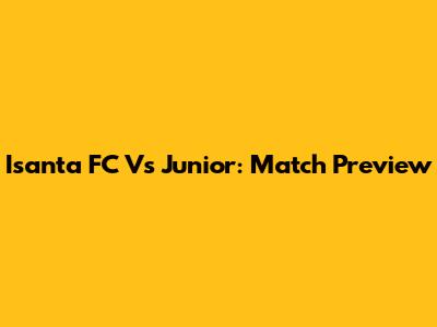 Isanta FC Vs Junior: Match Preview