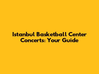 Istanbul Basketball Center Concerts: Your Guide