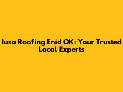 Iusa Roofing Enid OK: Your Trusted Local Experts