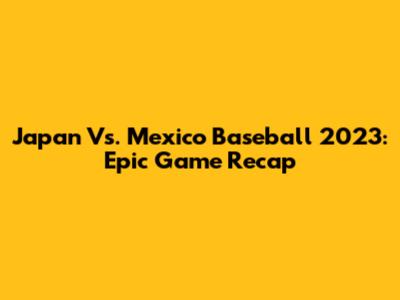 Japan Vs. Mexico Baseball 2023: Epic Game Recap