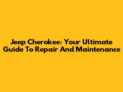 Jeep Cherokee: Your Ultimate Guide To Repair And Maintenance