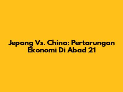 Jepang Vs. China: Pertarungan Ekonomi Di Abad 21
