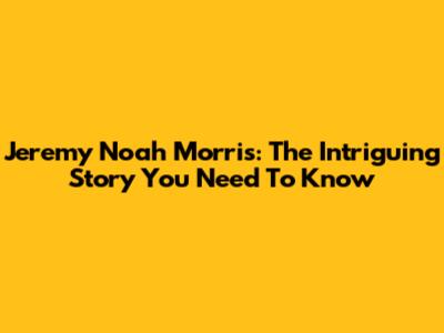 Jeremy Noah Morris: The Intriguing Story You Need To Know