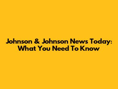 Johnson & Johnson News Today: What You Need To Know