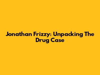 Jonathan Frizzy: Unpacking The Drug Case