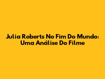 Julia Roberts No Fim Do Mundo: Uma Análise Do Filme