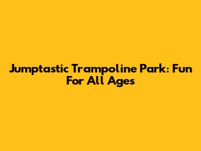 Jumptastic Trampoline Park: Fun For All Ages