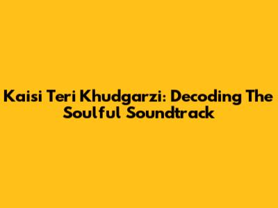 Kaisi Teri Khudgarzi: Decoding The Soulful Soundtrack