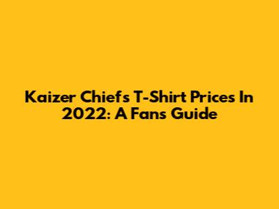 Kaizer Chiefs T-Shirt Prices In 2022: A Fan's Guide