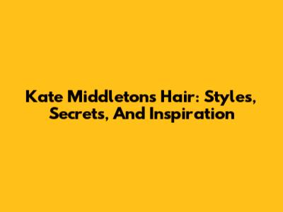 Kate Middleton's Hair: Styles, Secrets, And Inspiration