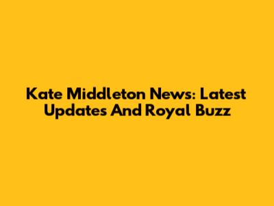 Kate Middleton News: Latest Updates And Royal Buzz