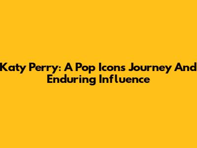 Katy Perry: A Pop Icon's Journey And Enduring Influence