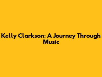 Kelly Clarkson: A Journey Through Music