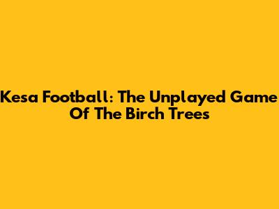 Kesa Football: The Unplayed Game Of The Birch Trees