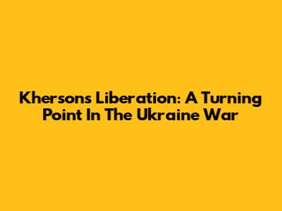 Kherson's Liberation: A Turning Point In The Ukraine War