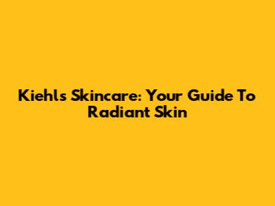 Kiehl's Skincare: Your Guide To Radiant Skin
