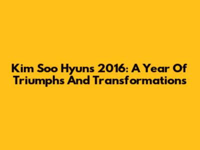 Kim Soo Hyun's 2016: A Year Of Triumphs And Transformations