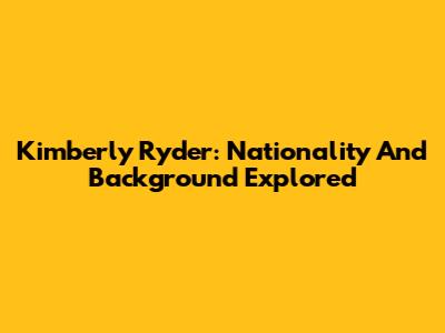 Kimberly Ryder: Nationality And Background Explored