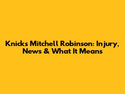 Knicks' Mitchell Robinson: Injury, News & What It Means