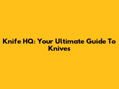 Knife HQ: Your Ultimate Guide To Knives