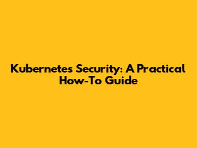 Kubernetes Security: A Practical How-To Guide