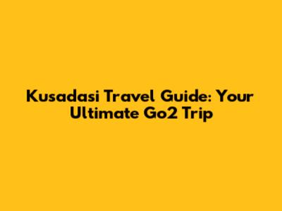 Kusadasi Travel Guide: Your Ultimate Go2 Trip
