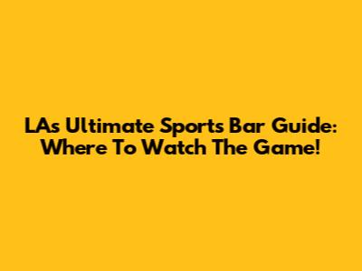 LA's Ultimate Sports Bar Guide: Where To Watch The Game!