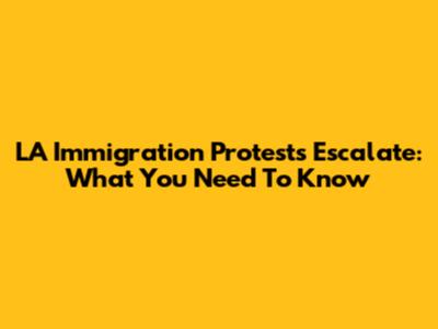 LA Immigration Protests Escalate: What You Need To Know