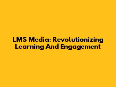 LMS Media: Revolutionizing Learning And Engagement