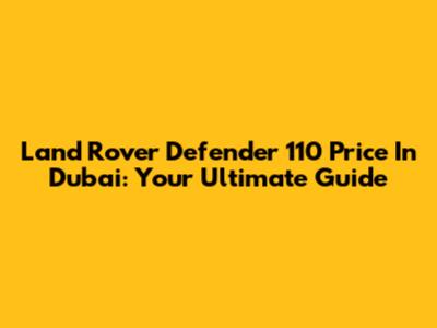 Land Rover Defender 110 Price In Dubai: Your Ultimate Guide