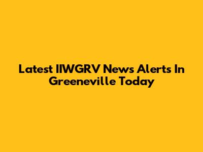 Latest IIWGRV News Alerts In Greeneville Today