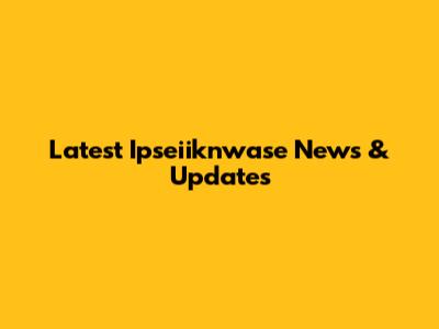 Latest Ipseiiknwase News & Updates