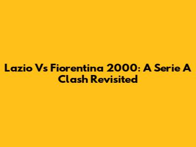 Lazio Vs Fiorentina 2000: A Serie A Clash Revisited