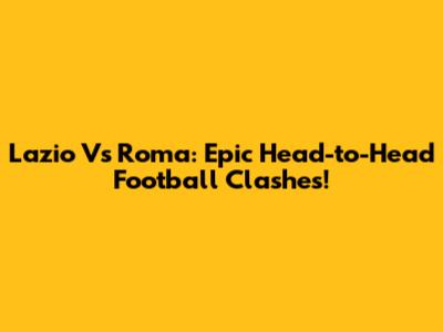 Lazio Vs Roma: Epic Head-to-Head Football Clashes!