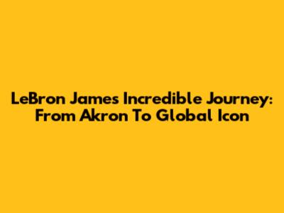 LeBron James' Incredible Journey: From Akron To Global Icon