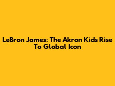 LeBron James: The Akron Kid's Rise To Global Icon