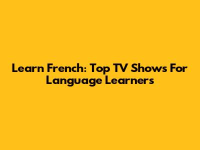 Learn French: Top TV Shows For Language Learners