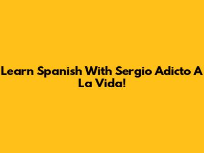 Learn Spanish With Sergio Adicto A La Vida!