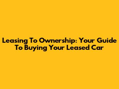 Leasing To Ownership: Your Guide To Buying Your Leased Car