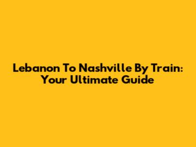 Lebanon To Nashville By Train: Your Ultimate Guide