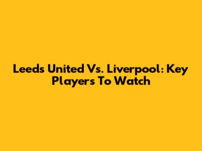Leeds United Vs. Liverpool: Key Players To Watch
