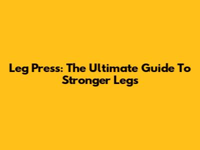 Leg Press: The Ultimate Guide To Stronger Legs