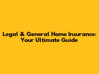 Legal & General Home Insurance: Your Ultimate Guide