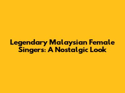 Legendary Malaysian Female Singers: A Nostalgic Look