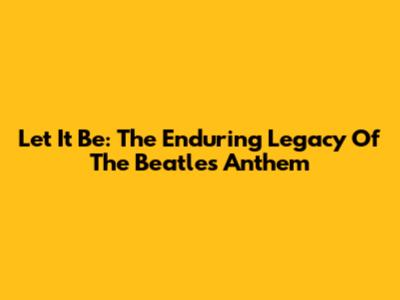 Let It Be: The Enduring Legacy Of The Beatles' Anthem
