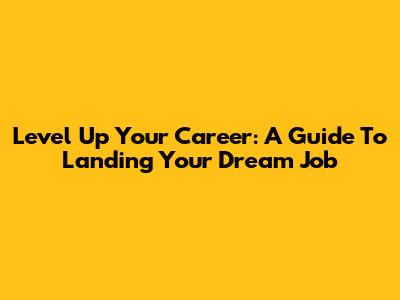 Level Up Your Career: A Guide To Landing Your Dream Job