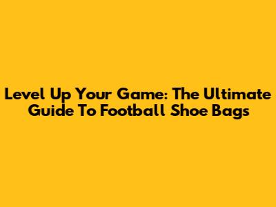 Level Up Your Game: The Ultimate Guide To Football Shoe Bags