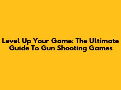 Level Up Your Game: The Ultimate Guide To Gun Shooting Games