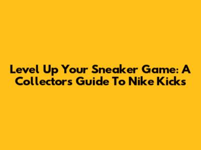 Level Up Your Sneaker Game: A Collector's Guide To Nike Kicks