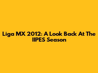 Liga MX 2012: A Look Back At The IIPES Season